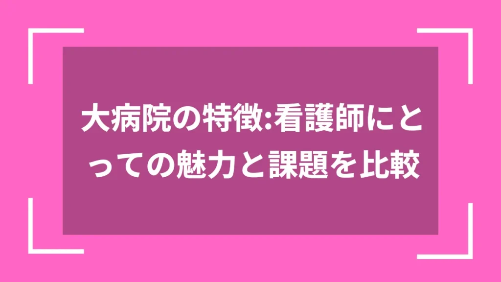 大病院の特徴：看護師にとっての魅力と課題を比較