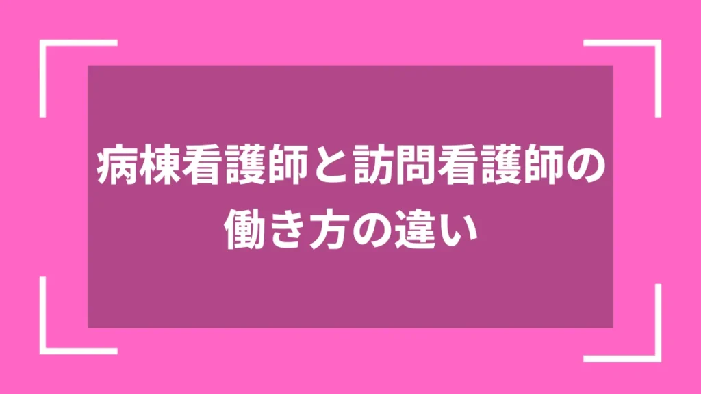 病棟看護師と訪問看護師の働き方の違い